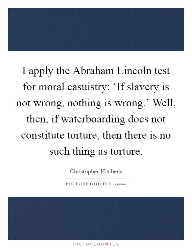 I apply the Abraham Lincoln test for moral casuistry: ‘If slavery is not wrong, nothing is wrong.' Well, then, if waterboarding does not constitute torture, then there is no such thing as torture Picture Quote #1