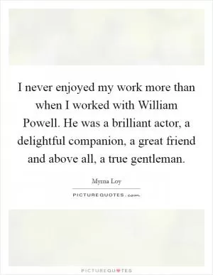 I never enjoyed my work more than when I worked with William Powell. He was a brilliant actor, a delightful companion, a great friend and above all, a true gentleman Picture Quote #1