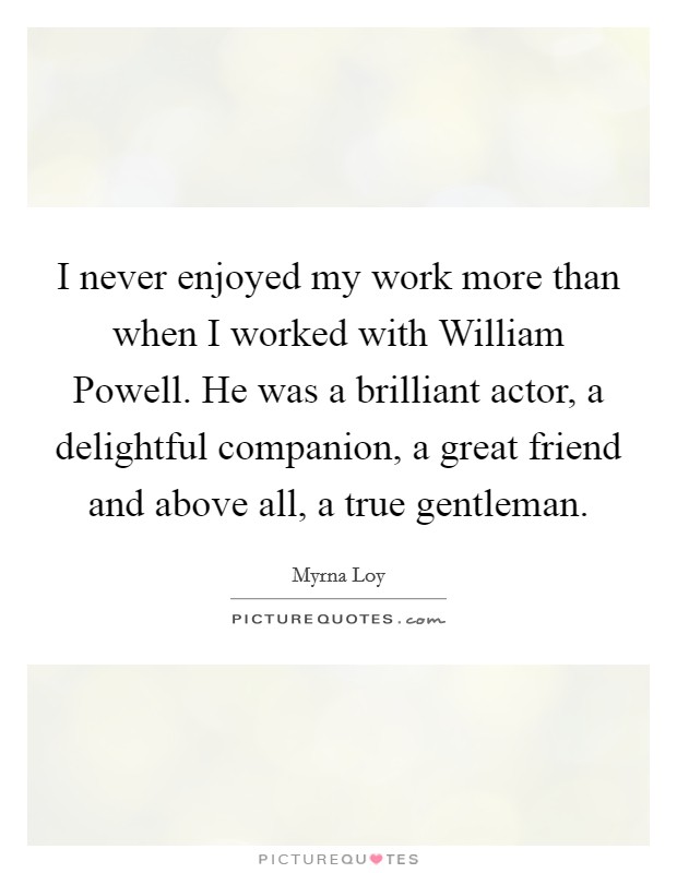 I never enjoyed my work more than when I worked with William Powell. He was a brilliant actor, a delightful companion, a great friend and above all, a true gentleman Picture Quote #1