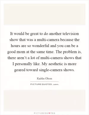 It would be great to do another television show that was a multi-camera because the hours are so wonderful and you can be a good mom at the same time. The problem is, there aren’t a lot of multi-camera shows that I personally like. My aesthetic is more geared toward single-camera shows Picture Quote #1