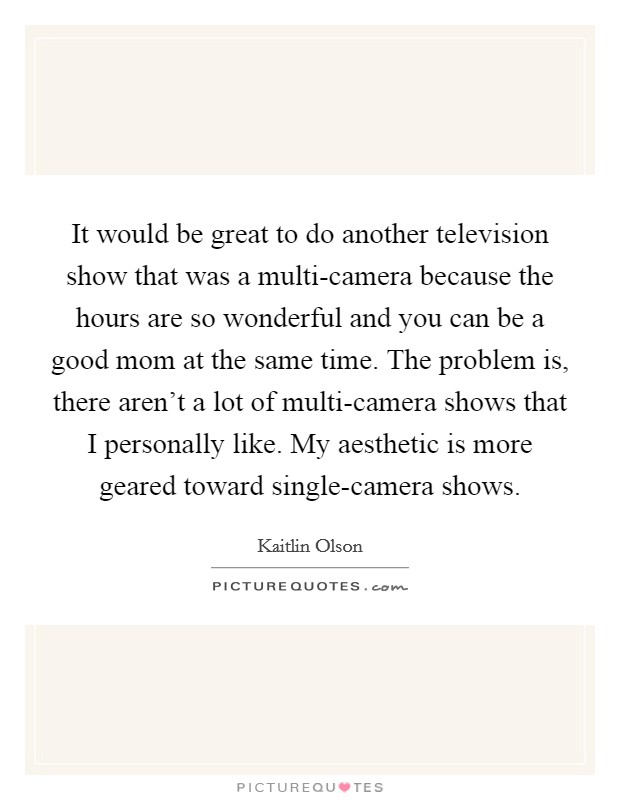 It would be great to do another television show that was a multi-camera because the hours are so wonderful and you can be a good mom at the same time. The problem is, there aren't a lot of multi-camera shows that I personally like. My aesthetic is more geared toward single-camera shows Picture Quote #1