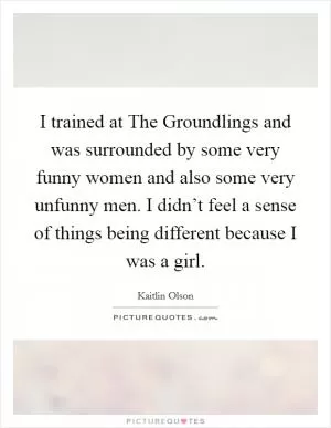I trained at The Groundlings and was surrounded by some very funny women and also some very unfunny men. I didn’t feel a sense of things being different because I was a girl Picture Quote #1