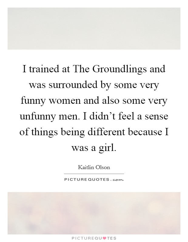 I trained at The Groundlings and was surrounded by some very funny women and also some very unfunny men. I didn't feel a sense of things being different because I was a girl Picture Quote #1
