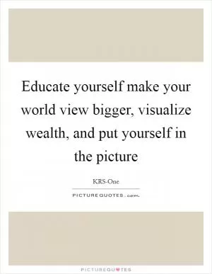 Educate yourself make your world view bigger, visualize wealth, and put yourself in the picture Picture Quote #1