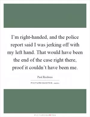 I’m right-handed, and the police report said I was jerking off with my left hand. That would have been the end of the case right there, proof it couldn’t have been me Picture Quote #1