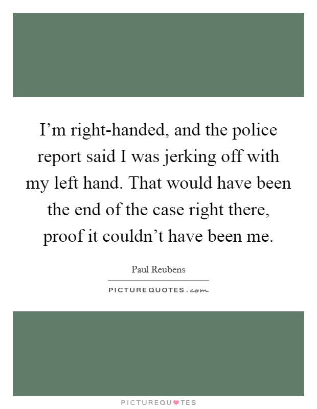 I'm right-handed, and the police report said I was jerking off with my left hand. That would have been the end of the case right there, proof it couldn't have been me Picture Quote #1