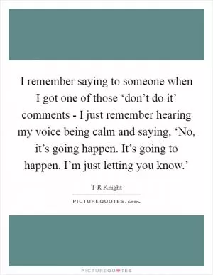 I remember saying to someone when I got one of those ‘don’t do it’ comments - I just remember hearing my voice being calm and saying, ‘No, it’s going happen. It’s going to happen. I’m just letting you know.’ Picture Quote #1