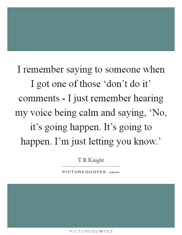 I remember saying to someone when I got one of those ‘don't do it' comments - I just remember hearing my voice being calm and saying, ‘No, it's going happen. It's going to happen. I'm just letting you know.' Picture Quote #1