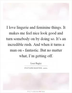 I love lingerie and feminine things. It makes me feel nice look good and turn somebody on by doing so. It’s an incredible rush. And when it turns a man on - fantastic. But no matter what, I’m getting off Picture Quote #1