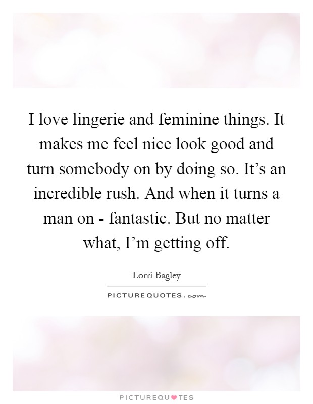 I love lingerie and feminine things. It makes me feel nice look good and turn somebody on by doing so. It's an incredible rush. And when it turns a man on - fantastic. But no matter what, I'm getting off Picture Quote #1