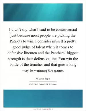 I didn’t say what I said to be controversial just because most people are picking the Patriots to win. I consider myself a pretty good judge of talent when it comes to defensive linemen and the Panthers’ biggest strength is their defensive line. You win the battle of the trenches and that goes a long way to winning the game Picture Quote #1
