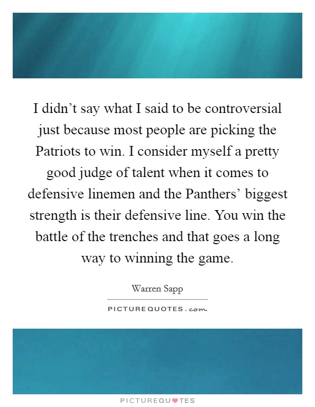 I didn't say what I said to be controversial just because most people are picking the Patriots to win. I consider myself a pretty good judge of talent when it comes to defensive linemen and the Panthers' biggest strength is their defensive line. You win the battle of the trenches and that goes a long way to winning the game Picture Quote #1