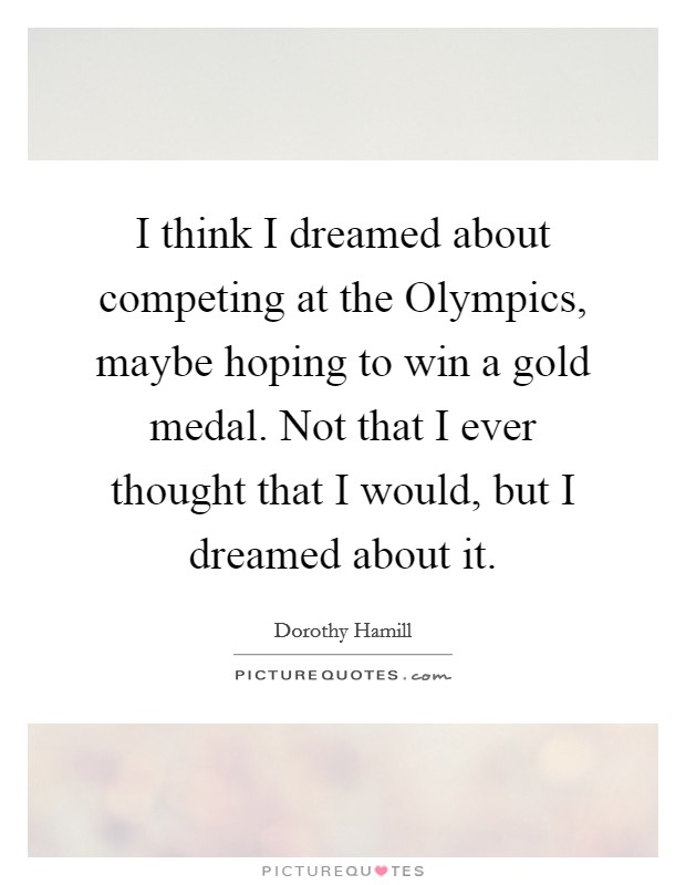 I think I dreamed about competing at the Olympics, maybe hoping to win a gold medal. Not that I ever thought that I would, but I dreamed about it Picture Quote #1