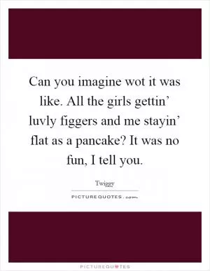 Can you imagine wot it was like. All the girls gettin’ luvly figgers and me stayin’ flat as a pancake? It was no fun, I tell you Picture Quote #1