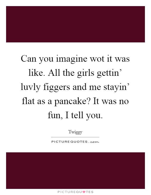 Can you imagine wot it was like. All the girls gettin' luvly figgers and me stayin' flat as a pancake? It was no fun, I tell you Picture Quote #1