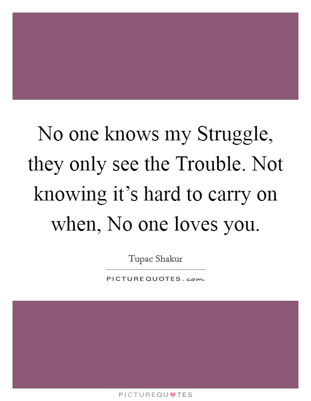No one knows my Struggle, they only see the Trouble. Not knowing it's hard to carry on when, No one loves you Picture Quote #1