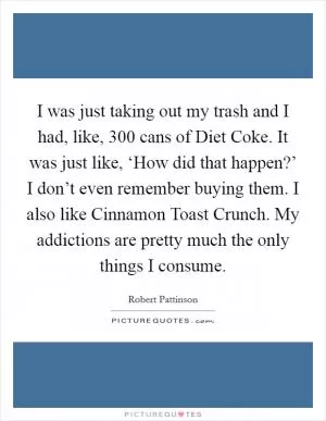 I was just taking out my trash and I had, like, 300 cans of Diet Coke. It was just like, ‘How did that happen?’ I don’t even remember buying them. I also like Cinnamon Toast Crunch. My addictions are pretty much the only things I consume Picture Quote #1