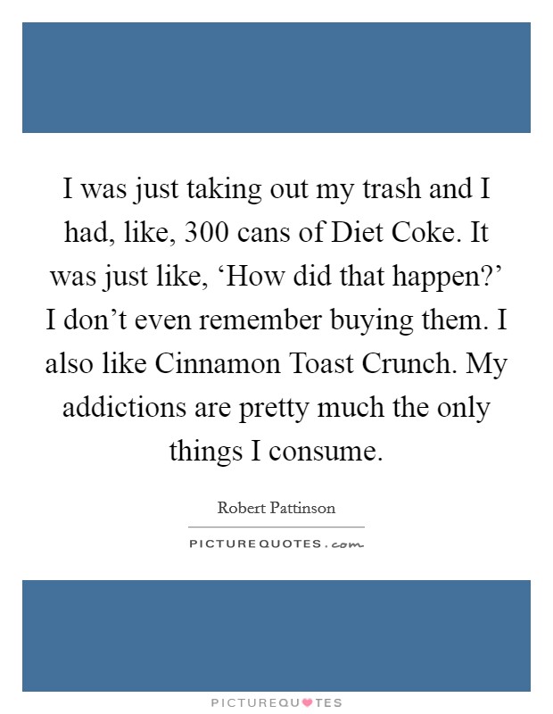 I was just taking out my trash and I had, like, 300 cans of Diet Coke. It was just like, ‘How did that happen?' I don't even remember buying them. I also like Cinnamon Toast Crunch. My addictions are pretty much the only things I consume Picture Quote #1