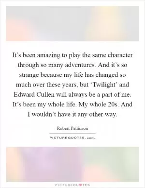 It’s been amazing to play the same character through so many adventures. And it’s so strange because my life has changed so much over these years, but ‘Twilight’ and Edward Cullen will always be a part of me. It’s been my whole life. My whole 20s. And I wouldn’t have it any other way Picture Quote #1