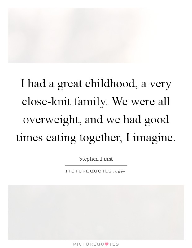 I had a great childhood, a very close-knit family. We were all overweight, and we had good times eating together, I imagine Picture Quote #1