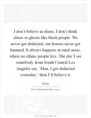 I don’t believe in aliens. I don’t think aliens or ghosts like black people. We never get abducted; our houses never get haunted. It always happens in rural areas, where no ethnic people live. The day I see somebody from South Central Los Angeles say, ‘Man, I got abducted yesterday,’ then I’ll believe it Picture Quote #1
