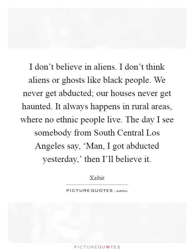 I don't believe in aliens. I don't think aliens or ghosts like black people. We never get abducted; our houses never get haunted. It always happens in rural areas, where no ethnic people live. The day I see somebody from South Central Los Angeles say, ‘Man, I got abducted yesterday,' then I'll believe it Picture Quote #1