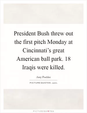 President Bush threw out the first pitch Monday at Cincinnati’s great American ball park. 18 Iraqis were killed Picture Quote #1