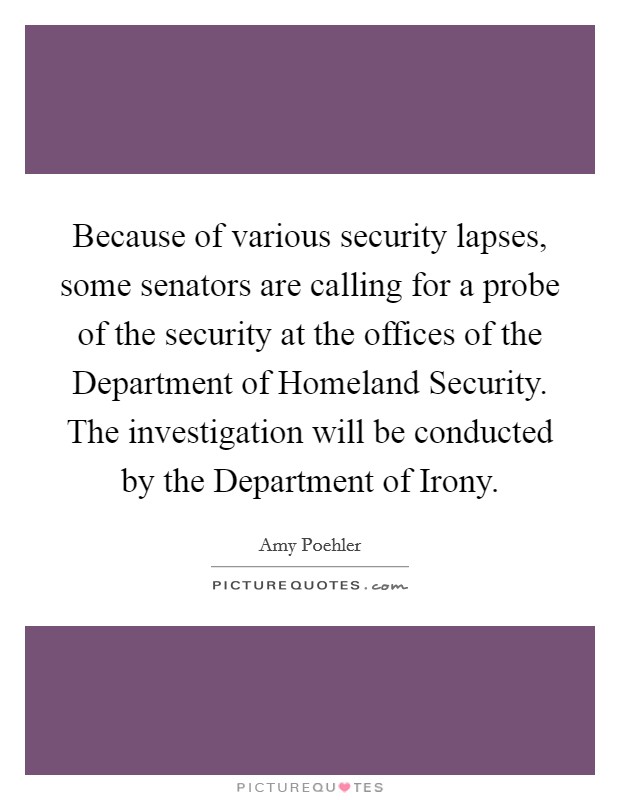 Because of various security lapses, some senators are calling for a probe of the security at the offices of the Department of Homeland Security. The investigation will be conducted by the Department of Irony Picture Quote #1