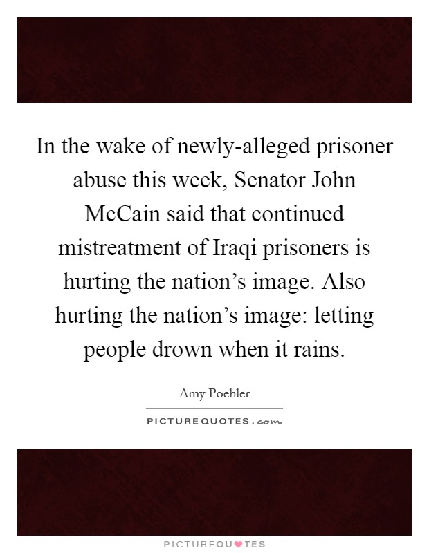 In the wake of newly-alleged prisoner abuse this week, Senator John McCain said that continued mistreatment of Iraqi prisoners is hurting the nation's image. Also hurting the nation's image: letting people drown when it rains Picture Quote #1