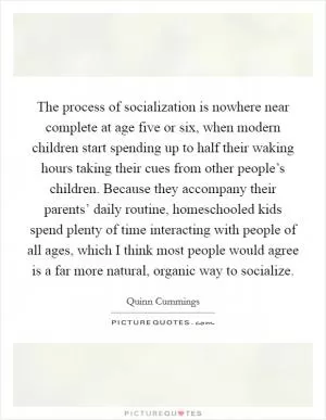 The process of socialization is nowhere near complete at age five or six, when modern children start spending up to half their waking hours taking their cues from other people’s children. Because they accompany their parents’ daily routine, homeschooled kids spend plenty of time interacting with people of all ages, which I think most people would agree is a far more natural, organic way to socialize Picture Quote #1