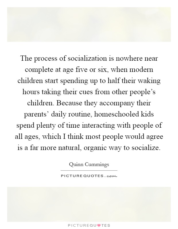 The process of socialization is nowhere near complete at age five or six, when modern children start spending up to half their waking hours taking their cues from other people's children. Because they accompany their parents' daily routine, homeschooled kids spend plenty of time interacting with people of all ages, which I think most people would agree is a far more natural, organic way to socialize Picture Quote #1