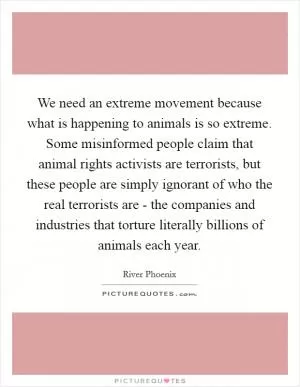 We need an extreme movement because what is happening to animals is so extreme. Some misinformed people claim that animal rights activists are terrorists, but these people are simply ignorant of who the real terrorists are - the companies and industries that torture literally billions of animals each year Picture Quote #1