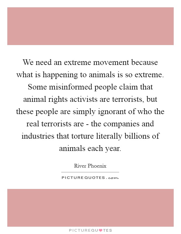 We need an extreme movement because what is happening to animals is so extreme. Some misinformed people claim that animal rights activists are terrorists, but these people are simply ignorant of who the real terrorists are - the companies and industries that torture literally billions of animals each year Picture Quote #1