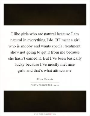 I like girls who are natural because I am natural in everything I do. If I meet a girl who is snobby and wants special treatment, she’s not going to get it from me because she hasn’t earned it. But I’ve been basically lucky because I’ve mostly met nice girls-and that’s what attracts me Picture Quote #1
