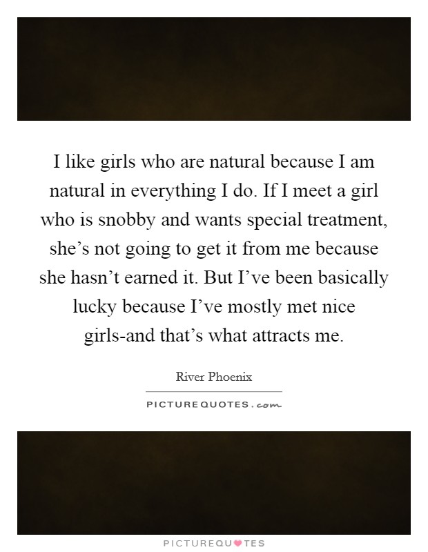 I like girls who are natural because I am natural in everything I do. If I meet a girl who is snobby and wants special treatment, she's not going to get it from me because she hasn't earned it. But I've been basically lucky because I've mostly met nice girls-and that's what attracts me Picture Quote #1