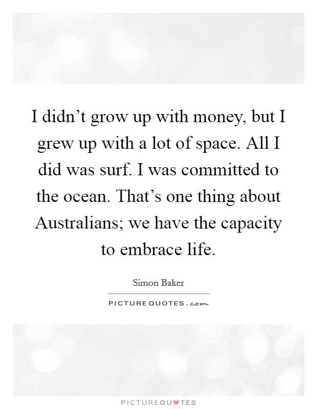I didn't grow up with money, but I grew up with a lot of space. All I did was surf. I was committed to the ocean. That's one thing about Australians; we have the capacity to embrace life Picture Quote #1