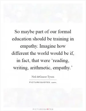 So maybe part of our formal education should be training in empathy. Imagine how different the world would be if, in fact, that were ‘reading, writing, arithmetic, empathy.’ Picture Quote #1