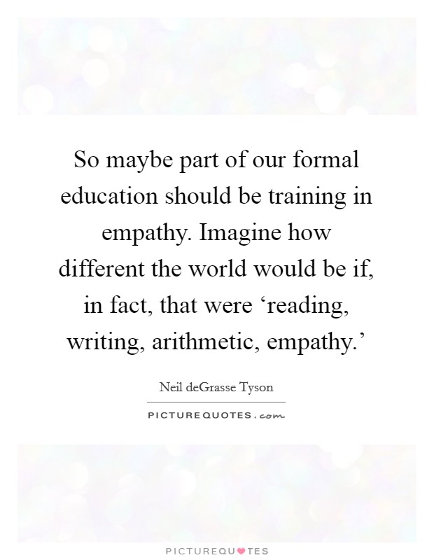 So maybe part of our formal education should be training in empathy. Imagine how different the world would be if, in fact, that were ‘reading, writing, arithmetic, empathy.' Picture Quote #1