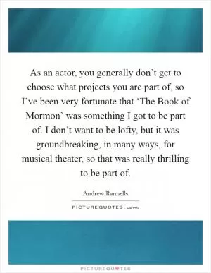 As an actor, you generally don’t get to choose what projects you are part of, so I’ve been very fortunate that ‘The Book of Mormon’ was something I got to be part of. I don’t want to be lofty, but it was groundbreaking, in many ways, for musical theater, so that was really thrilling to be part of Picture Quote #1