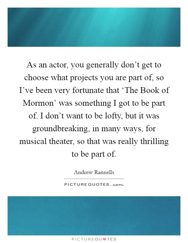 As an actor, you generally don't get to choose what projects you are part of, so I've been very fortunate that ‘The Book of Mormon' was something I got to be part of. I don't want to be lofty, but it was groundbreaking, in many ways, for musical theater, so that was really thrilling to be part of Picture Quote #1