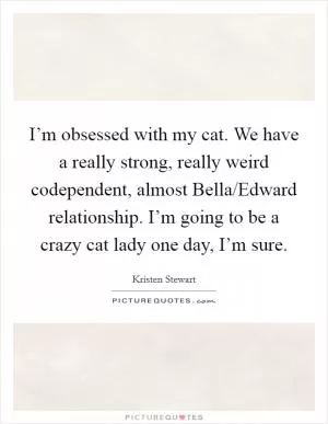 I’m obsessed with my cat. We have a really strong, really weird codependent, almost Bella/Edward relationship. I’m going to be a crazy cat lady one day, I’m sure Picture Quote #1