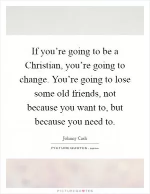 If you’re going to be a Christian, you’re going to change. You’re going to lose some old friends, not because you want to, but because you need to Picture Quote #1