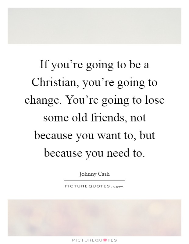 If you're going to be a Christian, you're going to change. You're going to lose some old friends, not because you want to, but because you need to Picture Quote #1