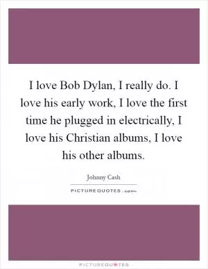 I love Bob Dylan, I really do. I love his early work, I love the first time he plugged in electrically, I love his Christian albums, I love his other albums Picture Quote #1