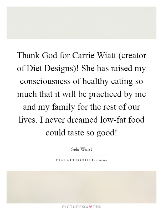 Thank God for Carrie Wiatt (creator of Diet Designs)! She has raised my consciousness of healthy eating so much that it will be practiced by me and my family for the rest of our lives. I never dreamed low-fat food could taste so good! Picture Quote #1