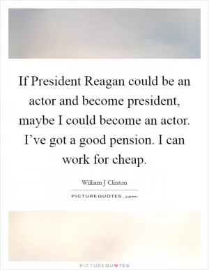 If President Reagan could be an actor and become president, maybe I could become an actor. I’ve got a good pension. I can work for cheap Picture Quote #1