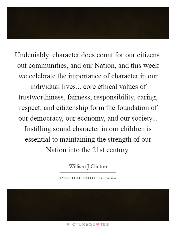 Undeniably, character does count for our citizens, out communities, and our Nation, and this week we celebrate the importance of character in our individual lives... core ethical values of trustworthiness, fairness, responsibility, caring, respect, and citizenship form the foundation of our democracy, our economy, and our society... Instilling sound character in our children is essential to maintaining the strength of our Nation into the 21st century Picture Quote #1