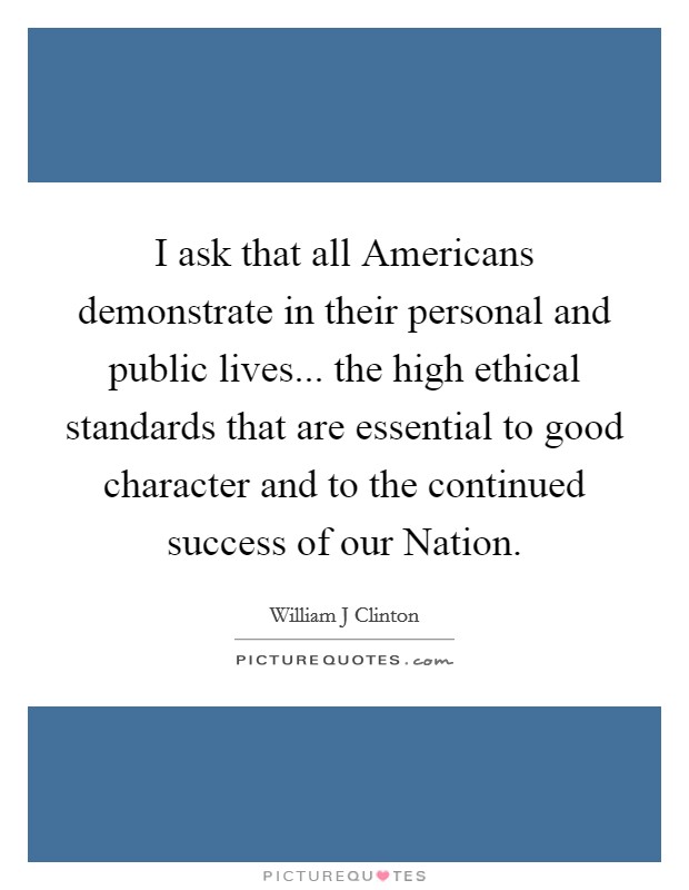 I ask that all Americans demonstrate in their personal and public lives... the high ethical standards that are essential to good character and to the continued success of our Nation Picture Quote #1