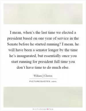 I mean, when’s the last time we elected a president based on one year of service in the Senate before he started running? I mean, he will have been a senator longer by the time he’s inaugurated, but essentially once you start running for president full time you don’t have time to do much else Picture Quote #1