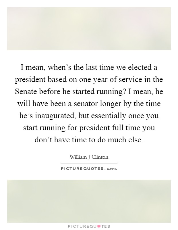 I mean, when's the last time we elected a president based on one year of service in the Senate before he started running? I mean, he will have been a senator longer by the time he's inaugurated, but essentially once you start running for president full time you don't have time to do much else Picture Quote #1